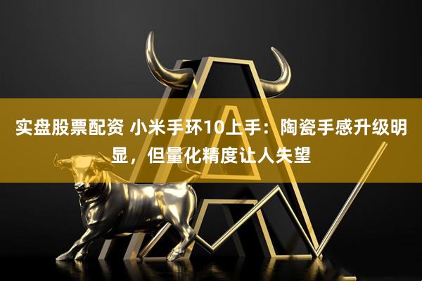 实盘股票配资 小米手环10上手：陶瓷手感升级明显，但量化精度让人失望