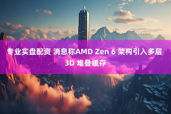专业实盘配资 消息称AMD Zen 6 架构引入多层 3D 堆叠缓存