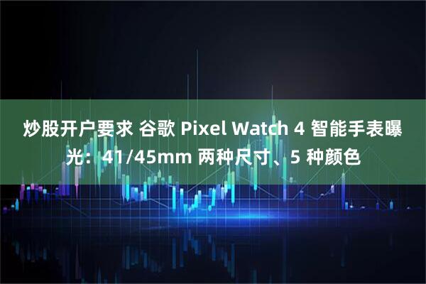 炒股开户要求 谷歌 Pixel Watch 4 智能手表曝光：41/45mm 两种尺寸、5 种颜色
