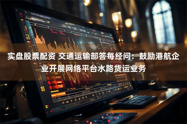 实盘股票配资 交通运输部答每经问：鼓励港航企业开展网络平台水路货运业务