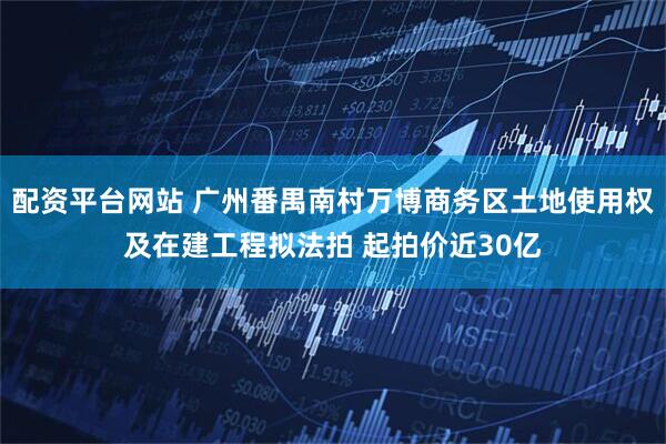 配资平台网站 广州番禺南村万博商务区土地使用权及在建工程拟法拍 起拍价近30亿