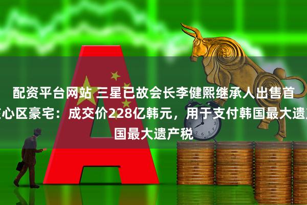 配资平台网站 三星已故会长李健熙继承人出售首尔核心区豪宅：成交价228亿韩元，用于支付韩国最大遗产税