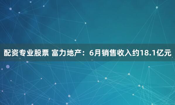 配资专业股票 富力地产：6月销售收入约18.1亿元