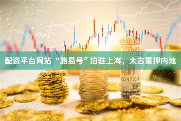 配资平台网站 “路易号”泊驻上海，太古重押内地