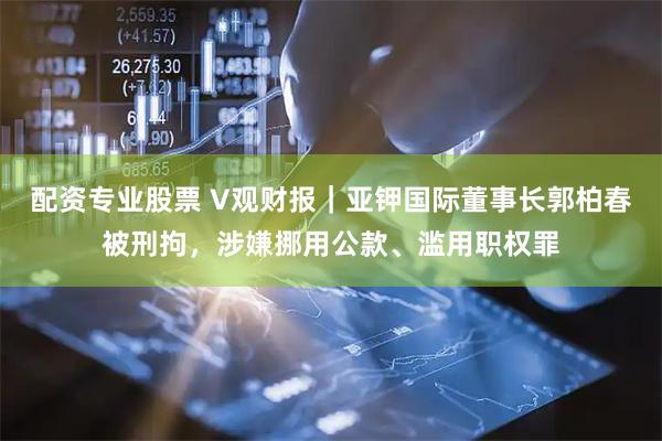 配资专业股票 V观财报｜亚钾国际董事长郭柏春被刑拘，涉嫌挪用公款、滥用职权罪