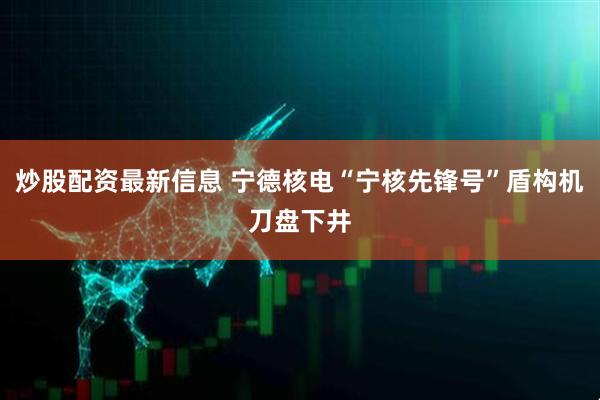 炒股配资最新信息 宁德核电“宁核先锋号”盾构机刀盘下井