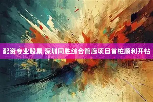 配资专业股票 深圳同胜综合管廊项目首桩顺利开钻
