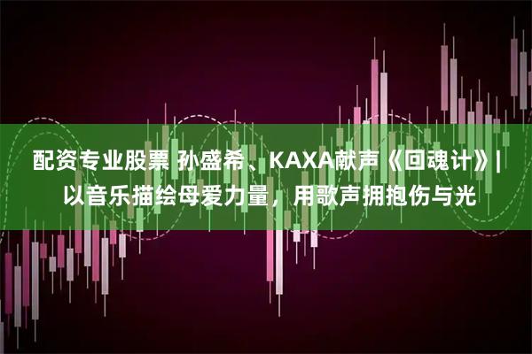 配资专业股票 孙盛希、KAXA献声《回魂计》| 以音乐描绘母爱力量，用歌声拥抱伤与光