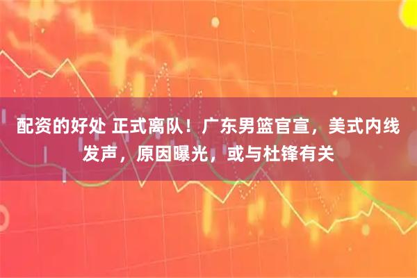 配资的好处 正式离队！广东男篮官宣，美式内线发声，原因曝光，或与杜锋有关