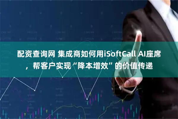 配资查询网 集成商如何用iSoftCall AI座席，帮客户实现“降本增效”的价值传递