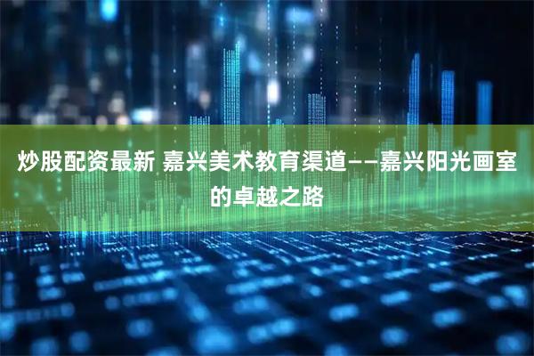炒股配资最新 嘉兴美术教育渠道——嘉兴阳光画室的卓越之路
