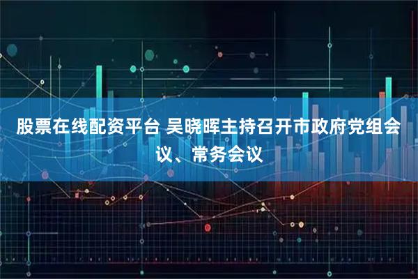 股票在线配资平台 吴晓晖主持召开市政府党组会议、常务会议