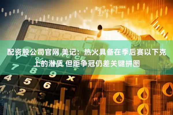 配资股公司官网 美记：热火具备在季后赛以下克上的潜质 但距争冠仍差关键拼图